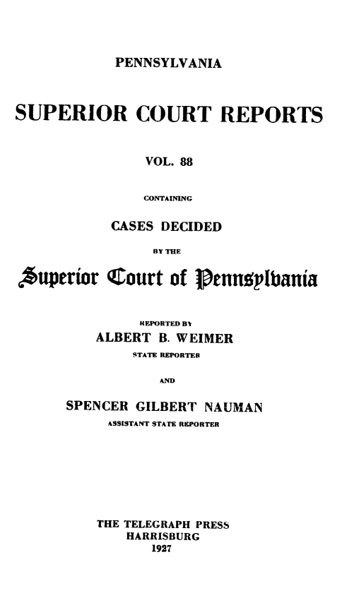handle is hein.statereports/pensuperc0088 and id is 1 raw text is: PENNSYLVANIA

SUPERIOR COURT REPORTS
VOL. 88
CONTAINING
CASES DECIDED
BY THE
Auperor CLourt of PenngIbania
HEPORTED B
ALBERT B. WEIMER
STATE REPORTED
AND
SPENCER GILBERT NAUMAN
ASSISTANT STATE REPORTER

THE TELEGRAPH PRESS
HARRISBURG
1927


