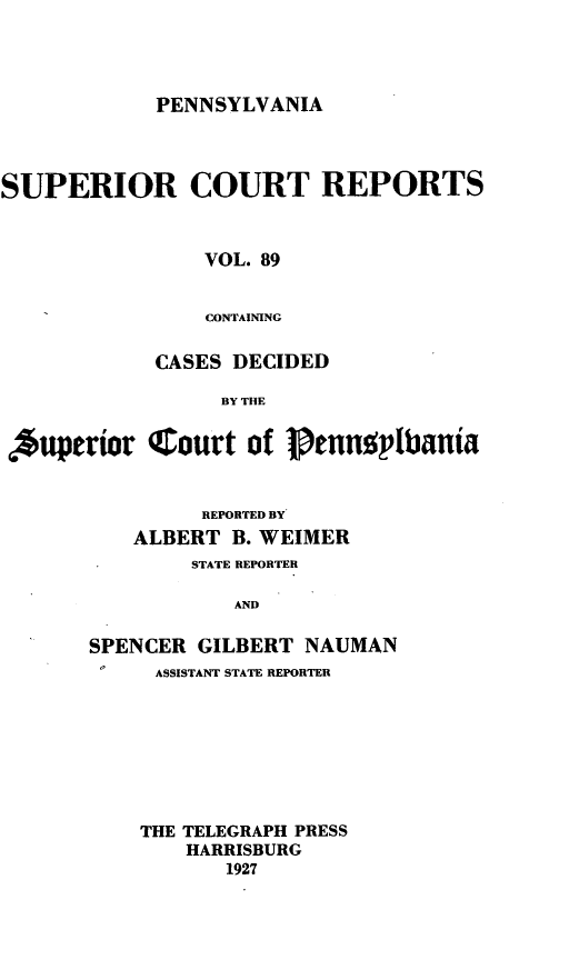 handle is hein.statereports/pensuperc0089 and id is 1 raw text is: PENNSYLVANIA

SUPERIOR COURT REPORTS
VOL. 89
CONTAINING
CASES DECIDED
BY THE
*uperior Court of Pennoplbania
REPORTED BY
ALBERT B. WEIMER
STATE REPORTER
AND
SPENCER GILBERT NAUMAN
ASSISTANT STATE REPORTER
THE TELEGRAPH PRESS
HARRISBURG
1927


