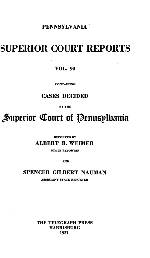 handle is hein.statereports/pensuperc0090 and id is 1 raw text is: PENNSYLVANIA

SUPERIOR COURT REPORTS
VOL. 90
CONTAINING
CASES DECIDED
BY THE
Auperior C.ourt of 1penn plbania
REPORTED BY
ALBERT B. WEIMER
STATE REPORTER
AND
SPENCER GILBERT NAUMAN
ASSISTANT STATE REPORTER
THE TELEGRAPH PRESS
HARRISBURG
1927


