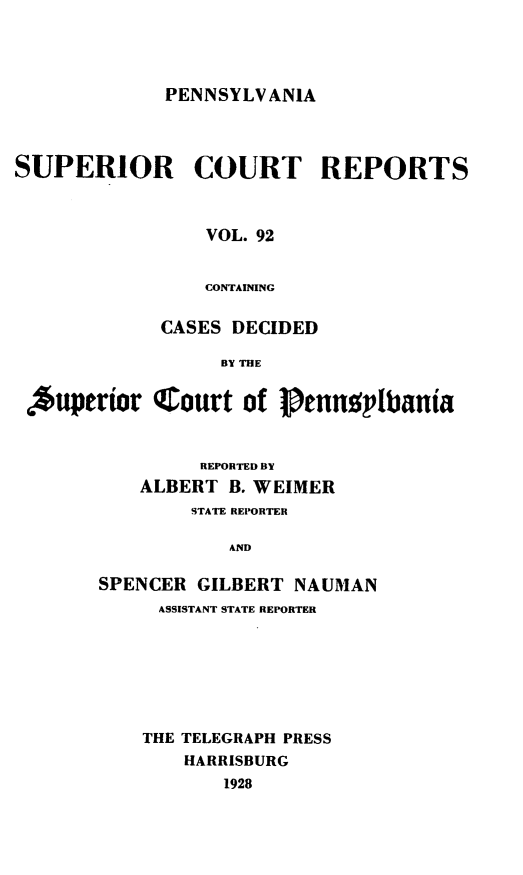 handle is hein.statereports/pensuperc0092 and id is 1 raw text is: PENNSYLVANIA

SUPERIOR COURT REPORTS
VOL. 92
CONTAINING
CASES DECIDED
BY THE
Auperior Court of lennplbtania
REPORTED BY
ALBERT B. WEIMER
STATE REPORTER
AND
SPENCER GILBERT NAUMAN
ASSISTANT STATE REPORTER

THE TELEGRAPH PRESS
HARRISBURG
1928


