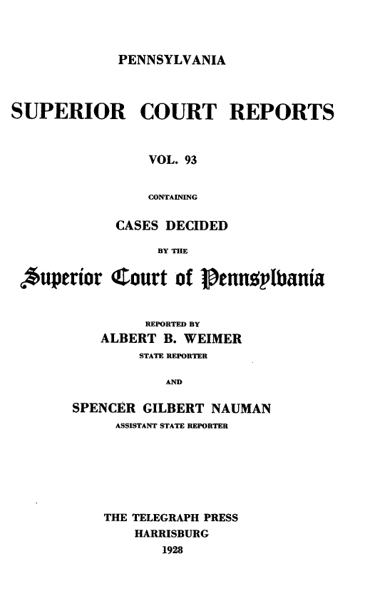 handle is hein.statereports/pensuperc0093 and id is 1 raw text is: PENNSYLVANIA

SUPERIOR COURT REPORTS
VOL. 93
CONTAINING
CASES DECIDED
BY THE
,*uperior C ourt of 1 enn2plbania
REPORTED BY
ALBERT B. WEIMER
STATE REPORTER
AND
SPENCER GILBERT NAUMAN
ASSISTANT STATE REPORTER
THE TELEGRAPH PRESS
HARRISBURG
1928


