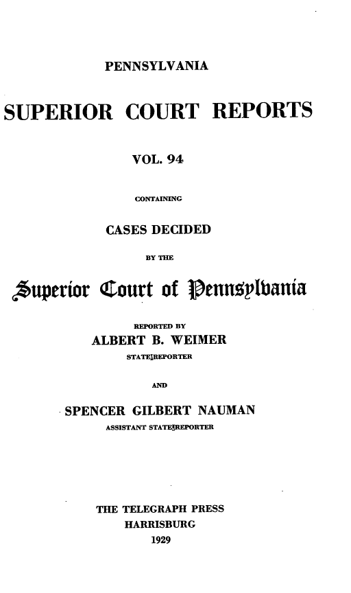 handle is hein.statereports/pensuperc0094 and id is 1 raw text is: PENNSYLVANIA

SUPERIOR COURT REPORTS
VOL. 94
CONTAINING
CASES DECIDED
BY TM
Auperior Court of 1 enn~plbania

REPORTED BY
ALBERT B. WEIMER
STATEIREPORTER
AND
SPENCER GILBERT NAUMAN
ASSISTANT STATE!REPORTER
THE TELEGRAPH PRESS
HARRISBURG
1929


