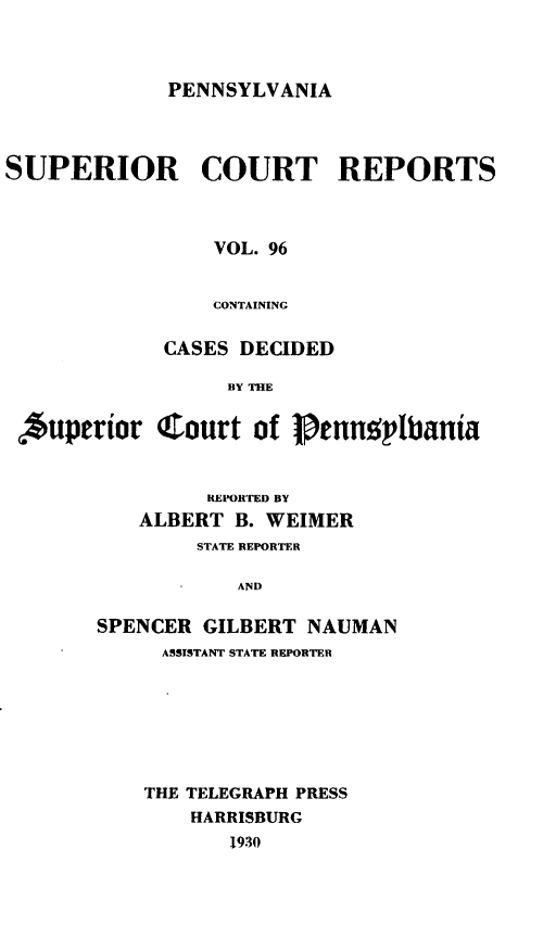 handle is hein.statereports/pensuperc0096 and id is 1 raw text is: PENNSYLVANIA

SUPERIOR COURT REPORTS
VOL. 96
CONTAINING
CASES DECIDED
BY THE
*uperior Court of Jtnn;,lpbania

REPORTED BY
ALBERT B. WEIMER
STATE REPORTER
AND
SPENCER GILBERT NAUMAN
ASSISTANT STATE REPORTER

THE TELEGRAPH PRESS
HARRISBURG
1930


