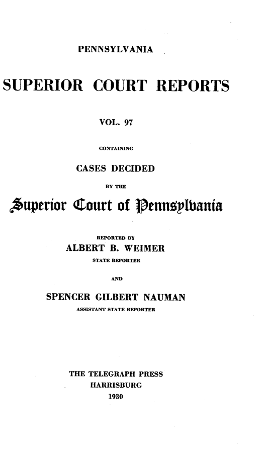 handle is hein.statereports/pensuperc0097 and id is 1 raw text is: PENNSYLVANIA

SUPERIOR COURT REPORTS
VOL. 97
CONTAINING
CASES DECIDED
BY THE
,*uperior Court of 1nnsp'tbania
REPORTED BY
ALBERT B. WEIMER
STATE REPORTER
AND
SPENCER GILBERT NAUMAN
ASSISTANT STATE REPORTER
THE TELEGRAPH PRESS
HARRISBURG
1930


