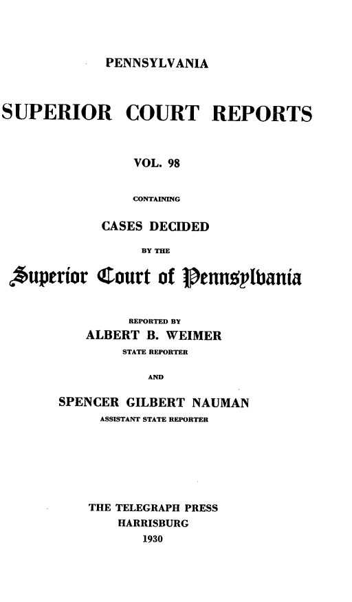 handle is hein.statereports/pensuperc0098 and id is 1 raw text is: PENNSYLVANIA

SUPERIOR COURT REPORTS
VOL. 98
CONTAINING
CASES DECIDED
BY THE
,'uperior Court of Pennplbania

REPORTED BY
ALBERT B. WEIMER
STATE REPORTER
AND
SPENCER GILBERT NAUMAN
ASSISTANT STATE REPORTER

THE TELEGRAPH PRESS
HARRISBURG
1930


