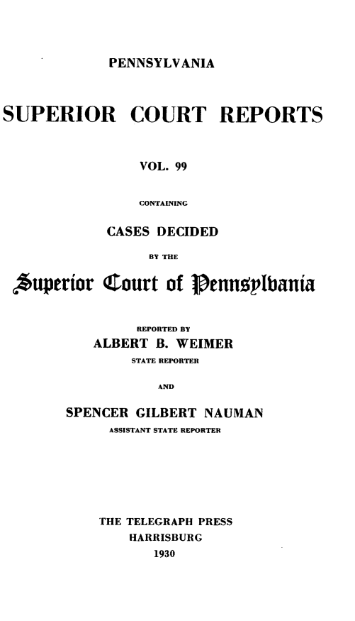 handle is hein.statereports/pensuperc0099 and id is 1 raw text is: PENNSYLVANIA

SUPERIOR COURT REPORTS
VOL. 99
CONTAINING
CASES DECIDED
BY THE
Auperior Court of Penngpbania

REPORTED BY
ALBERT B. WEIMER
STATE REPORTER
AND
SPENCER GILBERT NAUMAN
ASSISTANT STATE REPORTER

THE TELEGRAPH PRESS
HARRISBURG
1930


