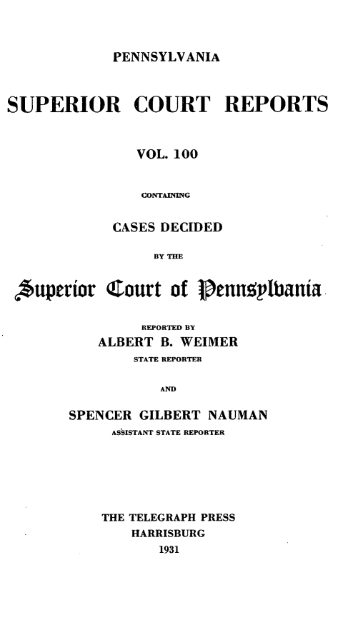 handle is hein.statereports/pensuperc0100 and id is 1 raw text is: PENNSYLVANIA

SUPERIOR COURT REPORTS
VOL. 100
CONTAINING
CASES DECIDED
BY THE

,*uperor

Court of Penn9plbania

REPORTED BY
ALBERT B. WEIMER
STATE REPORTER
AND
SPENCER GILBERT NAUMAN
ASSISTANT STATE REPORTER
THE TELEGRAPH PRESS
HARRISBURG
1931


