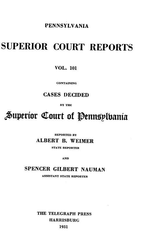 handle is hein.statereports/pensuperc0101 and id is 1 raw text is: PENNSYLVANIA

SUPERIOR COURT REPORTS
VOL. 101
CONTAINING
CASES DECIDED
BY THE
*uperior C!ourt of PennmplbUania

REPORTED BY
ALBERT B. WEIMER
STATE REPORTER
AND
SPENCER GILBERT NAUMAN
ASSISTANT STATE REPORTER
THE TELEGRAPH PRESS
HARRISBURG
1931


