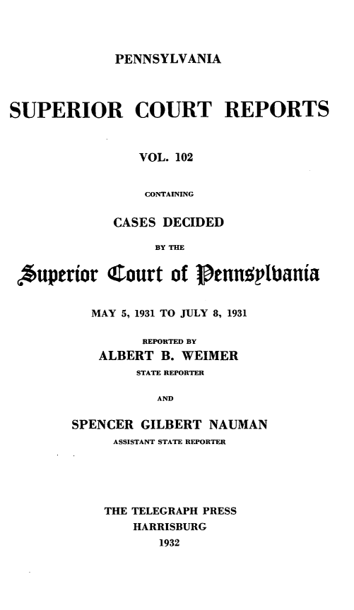 handle is hein.statereports/pensuperc0102 and id is 1 raw text is: PENNSYLVANIA

SUPERIOR COURT REPORTS
VOL. 102
CONTAINING
CASES DECIDED
BY THE
Auperior Court of Jennvttbania
MAY 5, 1931 TO JULY 8, 1931
REPORTED BY
ALBERT B. WEIMER
STATE REPORTER
AND
SPENCER GILBERT NAUMAN

ASSISTANT STATE REPORTER
THE TELEGRAPH PRESS
HARRISBURG
1932


