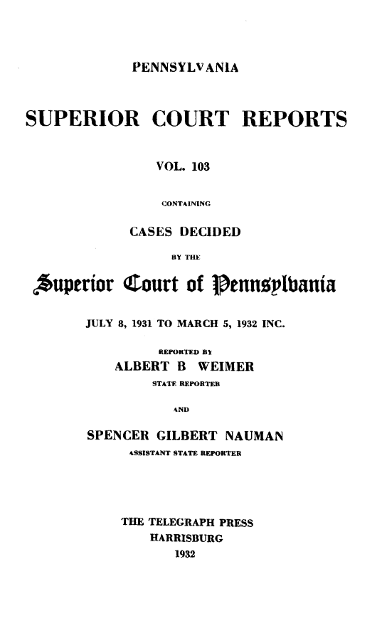 handle is hein.statereports/pensuperc0103 and id is 1 raw text is: 




PENNSYLVANIA


SUPERIOR COURT REPORTS



                 VOL. 103


                 CONTAINING

             CASES  DECIDED

                   fly Tilt,

 *uperior   Court of      tnngplbanta


        JULY 8, 1931 TO MARCH 5, 1932 INC.

                 REPORTED By
           ALBERT  B  WEIMER
                STATE REPORTER

                   AND

        SPENCER  GILBERT  NAUMAN
             4SSISTANT STATE REPORTER





             THE TELEGRAPH PRESS
                HARRISBURG
                   1932


