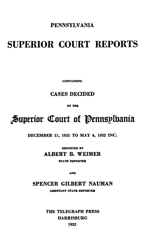 handle is hein.statereports/pensuperc0104 and id is 1 raw text is: 



PENNSYLVANIA


SUPERIOR COURT REPORTS






                 CONTAINING


             CASES DECIDED

                  13Y TE


  *uperior  Court   of  Pennusptania


      DECEMBER 11, 1931 TO MAY 4, 1932 INC.

                 REPORTED DY
           ALBERT  B. WEIMER
                STATE REPORTER

                   AND

        SPENCER GILBERT  NAUMAN
             ASSISTANT STATE REPORTE9


THE TELEGRAPH PRESS
    HARRISBURG
       1932


