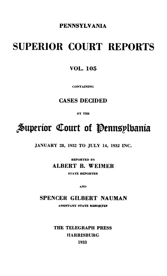 handle is hein.statereports/pensuperc0105 and id is 1 raw text is: 



PENNSYLVANIA


SUPERIOR COURT REPORTS



                 VOL. 105


                 CONTAINING


             CASES DECIDED

                   BY THE


 Aupertor CJZourt of 1Penngptbanta


JANUARY 28, 1932 TO JULY 14, 1932 INC.


           REPORTED BY
     ALBERT  B. WEIMER
          STATE REPORTER

             AND

  SPENCER GILBERT  NAUMAN


ASSISTANT STATE REKOjftER



THE TELEGRAPH PRESS
    HARRISBURG
       1933


