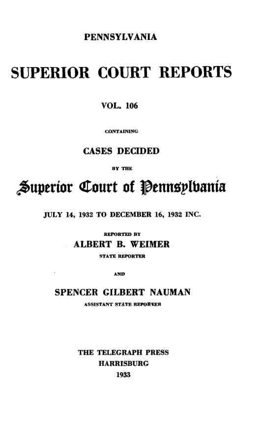 handle is hein.statereports/pensuperc0106 and id is 1 raw text is: 



PENNSYLVANIA


SUPERIOR COURT REPORTS



                VOL. 106


                CONTAINING

             CASES DECIDED




 *uperior   Court   of  1ennplbania


      JULY 14, 1932 TO DECEMBER 16, 1932 INC.

                 REPORTED BY
           ALBERT  B. WEIMER
                STATE REPORTER

                   AND

        SPENCER  GILBERT NAUMAN
             ASSISTANT STATE REPORTER





             THE TELEGRAPH PRESS
                HARRISBURG
                   1933


