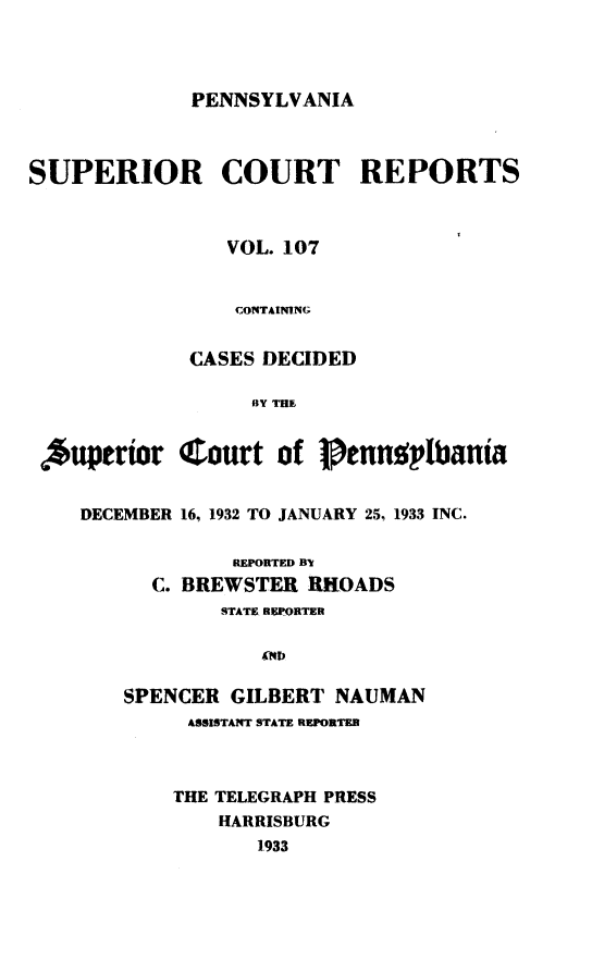 handle is hein.statereports/pensuperc0107 and id is 1 raw text is: 




PENNSYLVANIA


SUPERIOR COURT REPORTS



                VOL. 107


                CONTAINING


             CASES DECIDED

                  BY THE


 Superior   Court   of    ennqplbania


    DECEMBER 16, 1932 TO JANUARY 25, 1933 INC.

                 REPORTED B
          C. BREWSTER  RHOADS
                STATE REPORTER

                   XNEO

        SPENCER  GILBERT NAUMAN
             ASSISTANT STATE REPORTER



             THE TELEGRAPH PRESS
                HARRISBURG
                   1933


