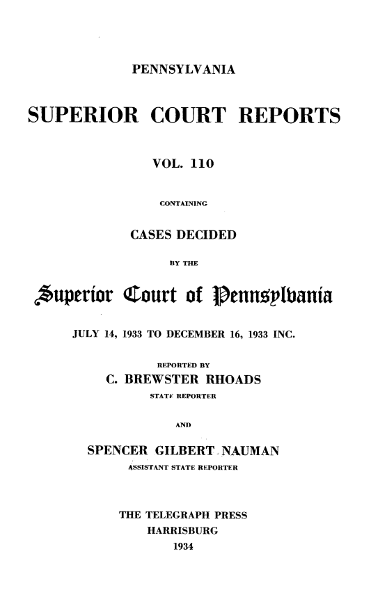 handle is hein.statereports/pensuperc0110 and id is 1 raw text is: 





PENNSYLVANIA


SUPERIOR COURT REPORTS



                VOL. 110


                CONTAINING


             CASES DECIDED

                  BY THE


 *uperior   Court   of  Pennqplbania


      JULY 14, 1933 TO DECEMBER 16, 1933 INC.


                 REPORTED BY
          C. BREWSTER  RHOADS
                STATF REPORTER


                   AND

        SPENCER GILBERT, NAUMAN
             ASSISTANT STATE REPORTER



             THE TELEGRAPH PRESS
               HARRISBURG
                   1934


