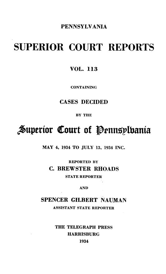 handle is hein.statereports/pensuperc0113 and id is 1 raw text is: 



PENNSYLVANIA


SUPERIOR COURT REPORTS



               VOL. 113


               CONTAINING


             CASES DECIDED

                 BY THE


  *uperior  Court  of Prnnplbania


MAY 4, 1934 TO JULY 13, 1934 INC.


        REPORTED BY
  C. BREWSTER RHOADS
       STATE REPORTER

           AND

SPENCER GILBERT NAUMAN
   ASSISTANT STATE REPORTER


THE TELEGRAPH PRESS
   HARRISBURG
       1934


