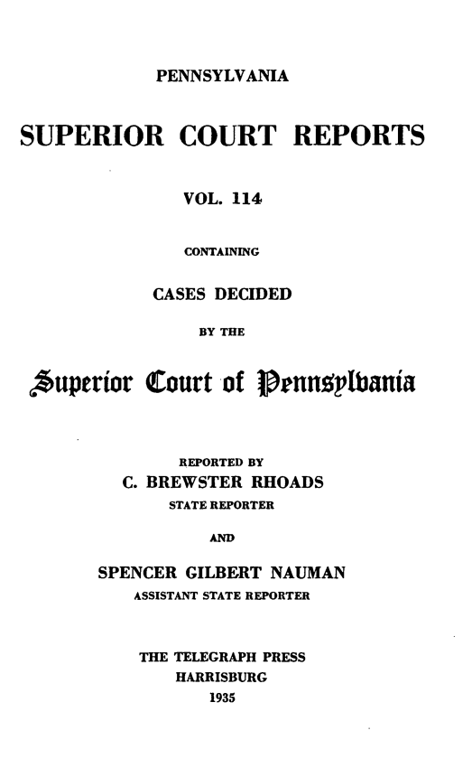 handle is hein.statereports/pensuperc0114 and id is 1 raw text is: 



PENNSYLVANIA


SUPERIOR COURT REPORTS



               VOL. 114


               CONTAINING


            CASES DECIDED

                 BY THE



 Auperior   Court  of pernne'lbania


       REPORTED BY
  C. BREWSTER RHOADS
       STATE REPORTER

          AND

SPENCER GILBERT NAUMAN
   ASSISTANT STATE REPORTER


THE TELEGRAPH PRESS
   HARRISBURG
       1935


