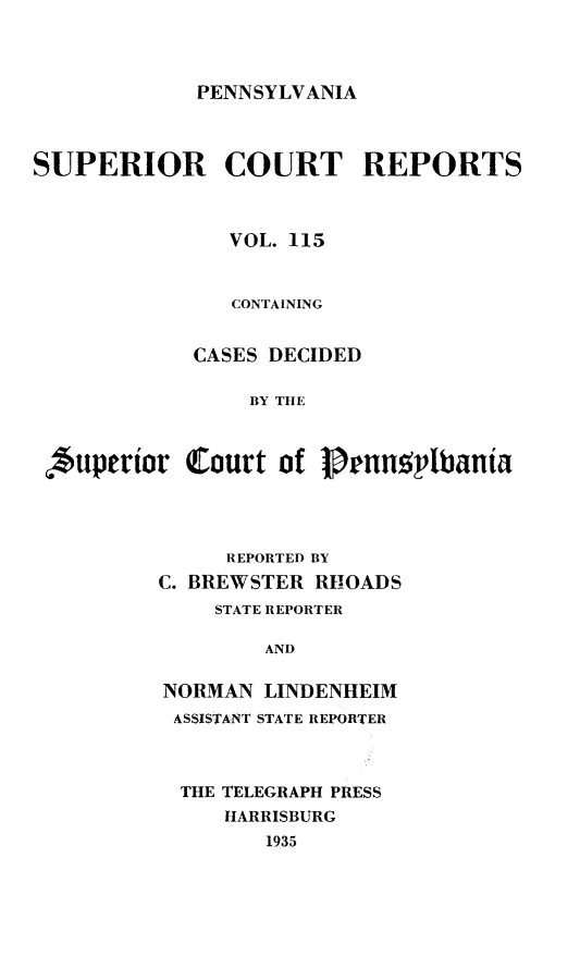 handle is hein.statereports/pensuperc0115 and id is 1 raw text is: 



PENNSYLVANIA


SUPERIOR COURT REPORTS



               VOL. 115


               CONTAINING


            CASES DECIDED

                 BY THE



 uperior Court of Pruunphbania


     REPORTED BY
C. BREWSTER RHOADS
    STATE REPORTER

        AND

NORMAN  LINDENHEIM
ASSISTANT STATE REPORTER


THE TELEGRAPH PRESS
   HARRISBURG
       1935


