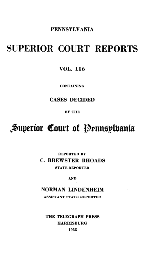 handle is hein.statereports/pensuperc0116 and id is 1 raw text is: 




PENNSYLVANIA


SUPERIOR COURT REPORTS



               VOL. 116


               CONTAINING


            CASES DECIDED

                BY THE



 Auperior   Court  of Pennplbania


     REPORTED BY
C. BREWSTER RHOADS
    STATE REPORTER

        AND

NORMAN  LINDENHEIM
ASSISTANT STATE REPORTER



  THE TELEGRAPH PRESS
     HARRISBURG
        1935


