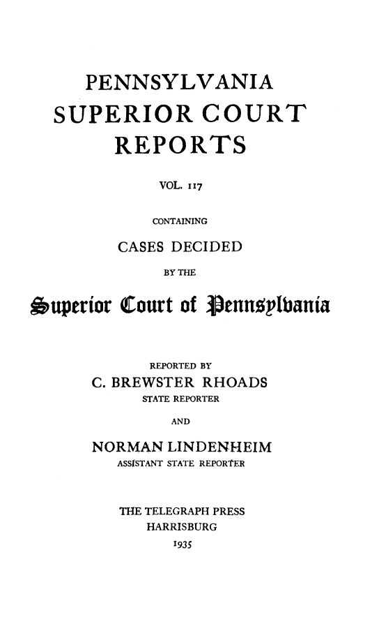 handle is hein.statereports/pensuperc0117 and id is 1 raw text is: 





      PENNSYLVANIA


  SUPERIOR COURT

         REPORTS


              VOL. 117


              CONTAINING

         CASES DECIDED

              BY THE


6uperior  Court of Senusplbania


      REPORTED BY
C. BREWSTER RHOADS
     STATE REPORTER

        AND

NORMAN  LINDENHEIM
   ASSISTANT STATE REPORTER


THE TELEGRAPH PRESS
   HARRISBURG
      1935


