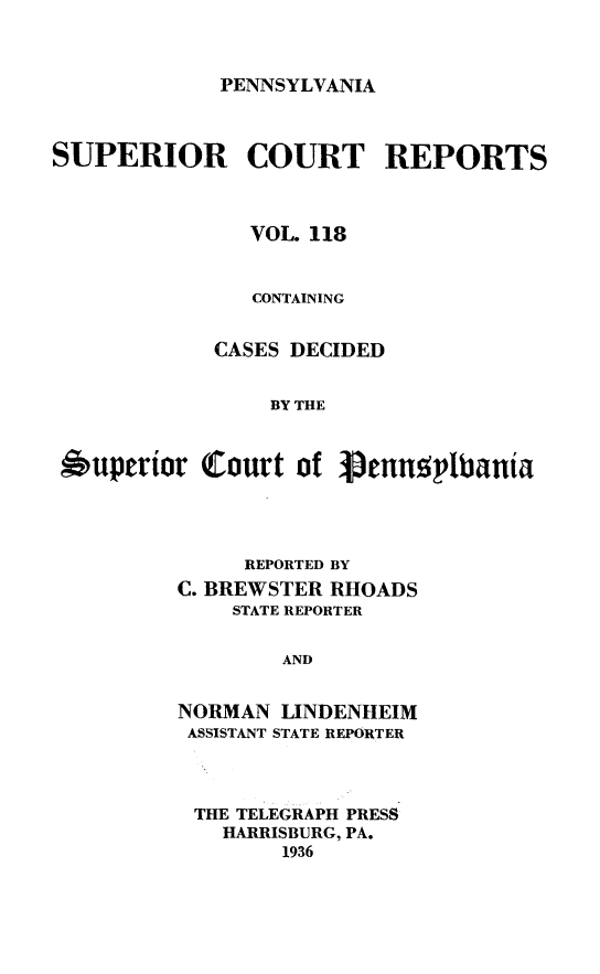 handle is hein.statereports/pensuperc0118 and id is 1 raw text is: 



PENNSYLVANIA


SUPERIOR COURT REPORTS



               VOL. 118


               CONTAINING


            CASES DECIDED


                 BY THE



 *uperior  Court   of Venu5plbania


     REPORTED BY
C. BREWSTER RHOADS
    STATE REPORTER


        AND


NORMAN  LINDENHEIM
ASSISTANT STATE REPORTER


THE TELEGRAPH PRESS
  HARRISBURG, PA.
       1936



