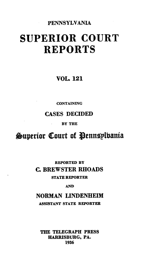 handle is hein.statereports/pensuperc0121 and id is 1 raw text is: 


PENNSYLVANIA


SUPERIOR COURT

        REPORTS




           VOL 121



           CONTAINING

        CASES DECIDED

            BY THE

Auperior Court of genusplbania




          REPORTED BY
     C. BREWSTER RHOADS
          STATE REPORTER
             AND

     NORMAN  UNDENHEIM
     ASSISTANT STATE REPORTER


THE TELEGRAPH PRESS
  HARRISBURG, PA.
       1936



