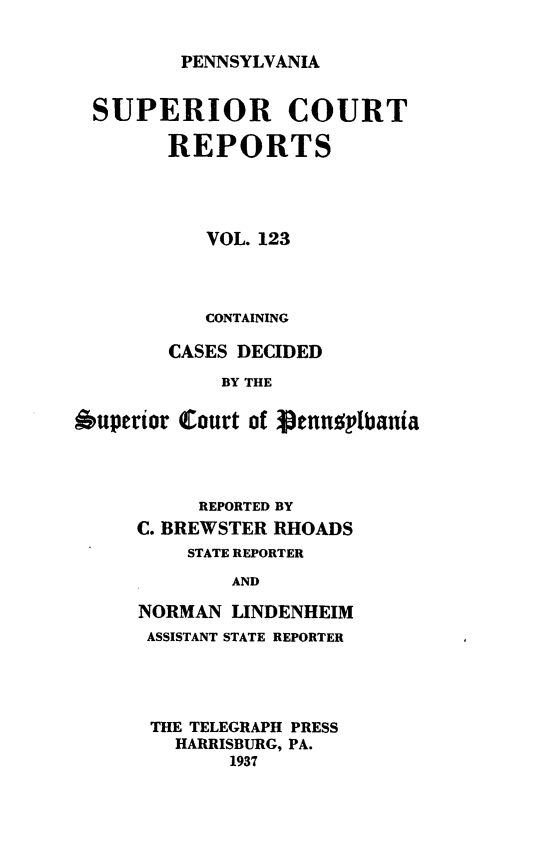 handle is hein.statereports/pensuperc0123 and id is 1 raw text is: 


PENNSYLVANIA


  SUPERIOR COURT

        REPORTS




           VOL. 123



           CONTAINING

        CASES DECIDED
            BY THE

6uperior Court of Sennuplbania


     REPORTED BY
C. BREWSTER RHOADS
    STATE REPORTER
        AND

NORMAN  LINDENHEIM
ASSISTANT STATE REPORTER


THE TELEGRAPH PRESS
  HARRISBURG, PA.
       1937


