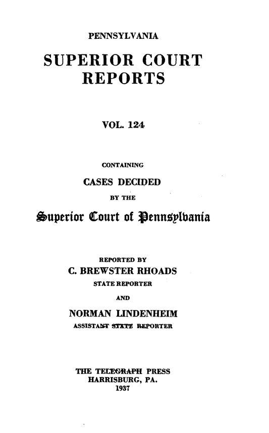 handle is hein.statereports/pensuperc0124 and id is 1 raw text is: 


PENNSYLVANIA


SUPERIOR COURT

        REPORTS




           VOL. 124



           CONTAINING

        CASES DECIDED
            BY THE

Ouperior Court of Vennuplbania




          REPORTED BY
     C. BREWSTER RHOADS
          STATE REPORTER
             AND

     NORMAN  LINDENHEIM
     ASSISTAWT STIFE REPORTER




       THE TELEORAPH PRESS
         HARRISBURG, PA.
             1937


