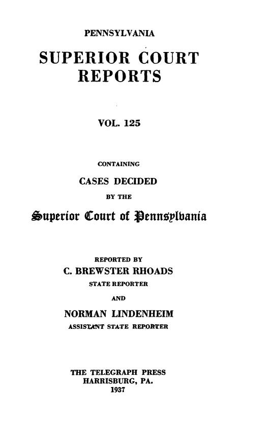 handle is hein.statereports/pensuperc0125 and id is 1 raw text is: 


PENNSYLVANIA


SUPERIOR COURT

        REPORTS




           VOL. 125



           CONTAINING

        CASES DECIDED
            BY THE

Ouperior Court of VenuspIbania


     REPORTED BY
C. BREWSTER RHOADS
    STATE REPORTER
        AND

NORMAN  LINDENHEIM
ASSISTANT STATE REPORTER


THE TELEGRAPH PRESS
  HARRISBURG, PA.
       1937


