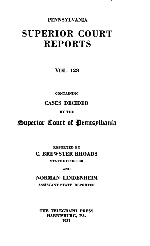 handle is hein.statereports/pensuperc0128 and id is 1 raw text is: 


PENNSYLVANIA


SUPERIOR COURT

        REPORTS




           VOL. 128




           CONTAINING

        CASES DECIDED

             BY THE

Auperior (Court of g3enndylbania


     REPORTED BY
C. BREWSTER RHOADS
    STATE REPORTER

        AND

NORMAN  LINDENHEIM
ASSISTANT STATE REPORTER


THE TELEGRAPH PRESS
  HARRISBURG, PA.
       1937


