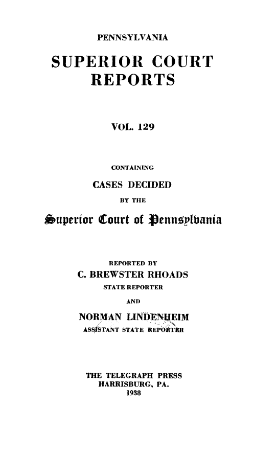 handle is hein.statereports/pensuperc0129 and id is 1 raw text is: 


PENNSYLVANIA


SUPERIOR COURT

        REPORTS




           VOL. 129




           CONTAINING

        CASES DECIDED

            BY THE

Auperior Court of Venusplbania


     REPORTED BY
C. BREWSTER RHOADS
    STATE REPORTER

        AND

NORMAN  LINDENIEIM
ASSTANT STATE REPOIThR


THE TELEGRAPH PRESS
  HARRISBURG, PA.
       1938


