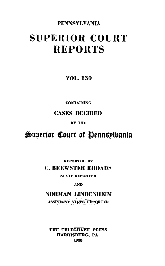 handle is hein.statereports/pensuperc0130 and id is 1 raw text is: 


PENNSYLVANIA


SUPERIOR COURT

        REPORTS




           VOL. 130



           CONTAINING

        CASES DECIDED
            BY THE

Auperior Court of ieennolbania


     REPORTED BY
C. BREWSTER RHOADS
    STATE REPORTER
        AND

NORMAN  LINDENHEIM
ASSISTANT STATRi PQRTER


THE TELEGRAPH PRESS
  HARRISBURG, PA.
       1938


