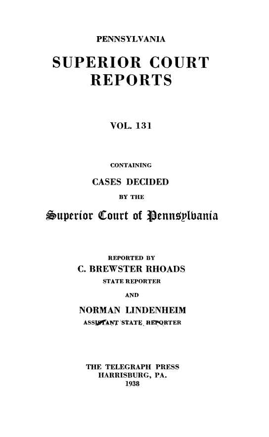 handle is hein.statereports/pensuperc0131 and id is 1 raw text is: 



PENNSYLVANIA


SUPERIOR COURT

        REPORTS




           VOL. 131




           CONTAINING

        CASES DECIDED

            BY THE

6uperior Court of 3penuplbania


     REPORTED BY
C. BREWSTER RHOADS
    STATE REPORTER

        AND

NORMAN  LINDENHEIM
ASSIJfANT STATE REPORTER


THE TELEGRAPH PRESS
  HARRISBURG, PA.
       1938


