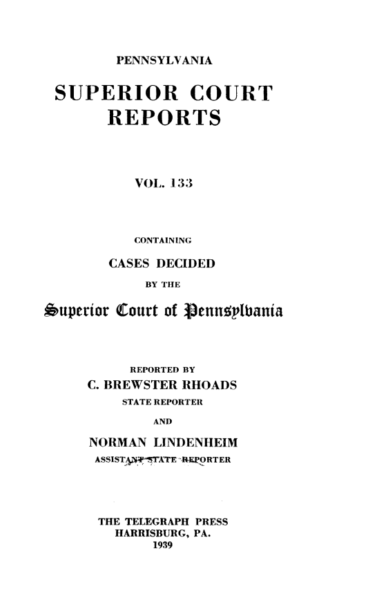 handle is hein.statereports/pensuperc0133 and id is 1 raw text is: 




PENNSYLVANIA


SUPERIOR COURT

        REPORTS





           VOL. 133




           CONTAINING

        CASES DECIDED

            BY THE


6uperior Court of Vennsplbania


     REPORTED BY
C. BREWSTER RHOADS
    STATE REPORTER

        AND

NORMAN  LINDENHEIM
ASSISTA5y'-TATE RQLORTER


THE TELEGRAPH PRESS
  HARRISBURG, PA.
       1939


