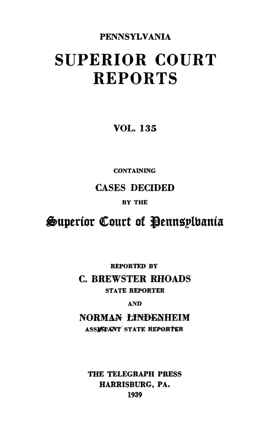 handle is hein.statereports/pensuperc0135 and id is 1 raw text is: 


PENNSYLVANIA


SUPERIOR COURT

        REPORTS




           VOL. 135



           CONTAINING

        CASES DECIDED
            BY THE

Ouperior Court of penuoplbanta


     REPORTED BY
C. BREWSTER RHOADS
    STATE REPORTER
        AND
NORMAN  LINDENHEIM
ASS'ANT STATE RtPOR1tER


THE TELEGRAPH PRESS
  HARRISBURG, PA.
       1939


