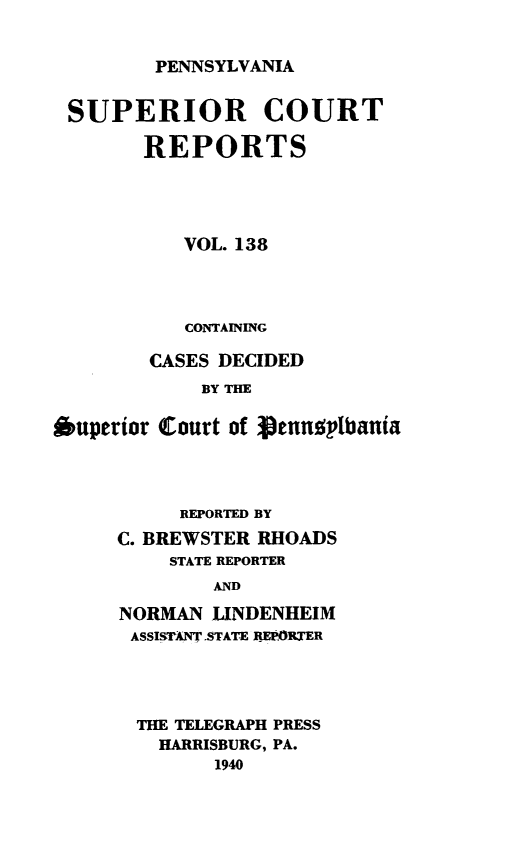 handle is hein.statereports/pensuperc0138 and id is 1 raw text is: 


PENNSYLVANIA


SUPERIOR COURT

        REPORTS





           VOL. 138




           CONTAINING

        CASES DECIDED
             BY THE

*uperior Court of genusplbania


     REPORTED BY
C. BREWSTER RHOADS
    STATE REPORTER
        AND

NORMAN  LINDENHEIM
ASSISTANT.STATE REPORTER


THE TELEGRAPH PRESS
  HARRISBURG, PA.
       1940


