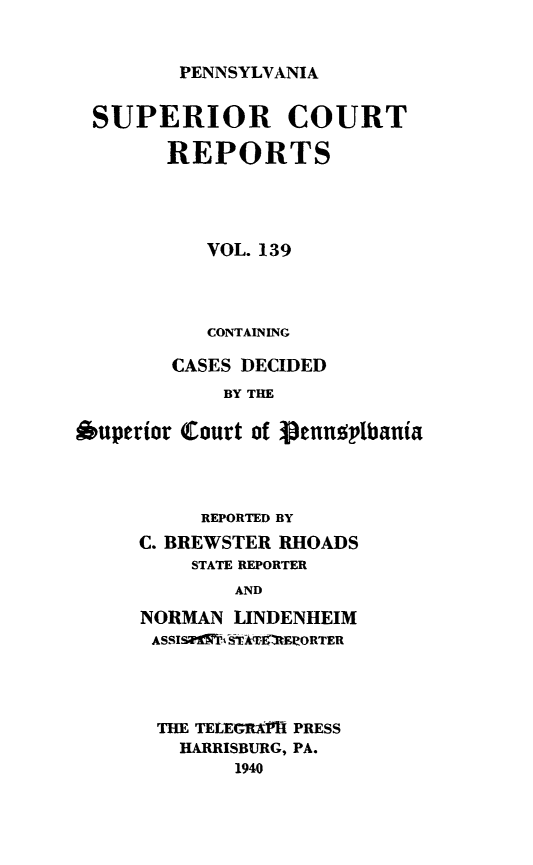handle is hein.statereports/pensuperc0139 and id is 1 raw text is: 


PENNSYLVANIA


SUPERIOR COURT

        REPORTS




           VOL. 139




           CONTAINING

        CASES DECIDED
            BY THE

Ouperior Court of 3genusylbania


     REPORTED BY
C. BREWSTER RHOADS
    STATE REPORTER
        AND

NORMAN  LINDENHEIM
ASSISiTAAVIRERORTER


THE TELEGRCAII PRESS
  HARRISBURG, PA.
      1940



