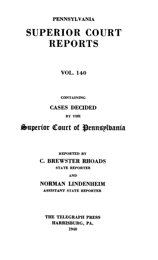 handle is hein.statereports/pensuperc0140 and id is 1 raw text is: 


PENNSYLVANIA


  SUPERIOR COURT

        REPORTS





           VOL. 140




           CONTAINING

        CASES DECIDED
             BY THE

Auperior Court of  ennplbania


     REPORTED BY
C. BREWSTER RHOADS
    STATE REPORTER
        AND

NORMAN  LINDENHEIM
ASSISTANT STATE REPORTER


THE TELEGRAPH PRESS
  HARRISBURG, PA.
       1940


