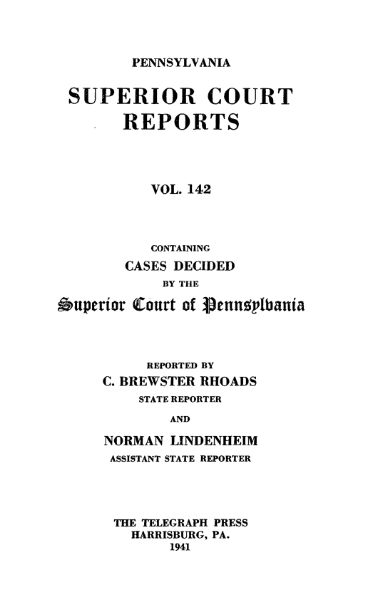 handle is hein.statereports/pensuperc0142 and id is 1 raw text is: 




PENNSYLVANIA


SUPERIOR COURT

        REPORTS





           VOL. 142




           CONTAINING
        CASES DECIDED
             BY THE

Ouperior Court of  enunsplbania




           REPORTED BY
     C. BREWSTER RHOADS
          STATE REPORTER

             AND

      NORMAN LINDENHEIM
      ASSISTANT STATE REPORTER


THE TELEGRAPH PRESS
  HARRISBURG, PA.
       1941


