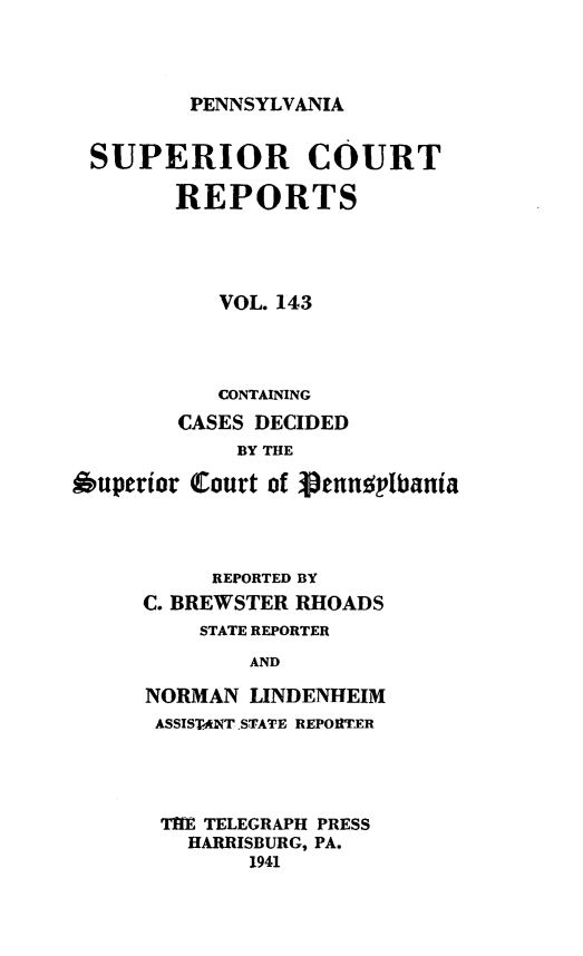 handle is hein.statereports/pensuperc0143 and id is 1 raw text is: 




PENNSYLVANIA


SUPERIOR COURT

        REPORTS




           VOL. 143




           CONTAINING
        CASES DECIDED
            BY THE

Ouperior Court of Vennophania




          REPORTED BY
     C. BREWSTER RHOADS
          STATE REPORTER

             AND

     NORMAN  LINDENHEIM
     ASSISTANT.STATE REPORTER


THE TELEGRAPH PRESS
  HARRISBURG, PA.
       1941


