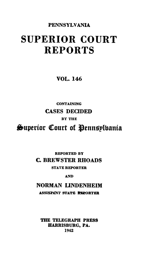 handle is hein.statereports/pensuperc0146 and id is 1 raw text is: 



PENNSYLVANIA


SUPERIOR COURT

        REPORTS




           VOL. 146



           CONTAINING
        CASES DECIDED
            BY THE

Ouperior Court of Vennoplbania




           REPORTED BY
     C. BREWSTER RHOADS
          STATE REPORTER
             AND

     NORMAN  LINDENHEIM
     ASSIS7XNT STATE RERORTER


THE TELEGRAPH PRESS
  HARRISBURG, PA.
       1942


