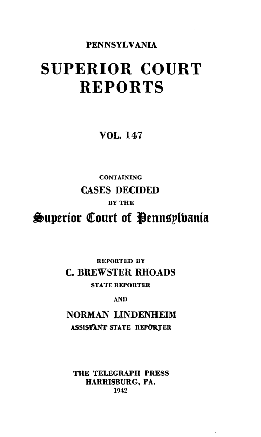 handle is hein.statereports/pensuperc0147 and id is 1 raw text is: 




PENNSYLVANIA


SUPERIOR COURT

        REPORTS





           VOL. 147




           CONTAINING

        CASES DECIDED
            BY THE

Ouperior Court of Sennsplbania




          REPORTED BY
     C. BREWSTER RHOADS
          STATE REPORTER

             AND

      NORMAN LINDENHEIM
      ASSISANT. STATE REPORTER


THE TELEGRAPH PRESS
  HARRISBURG, PA.
       1942


