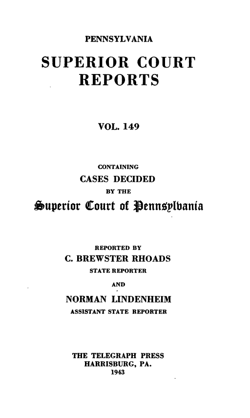 handle is hein.statereports/pensuperc0149 and id is 1 raw text is: 



PENNSYLVANIA


SUPERIOR COURT

        REPORTS




           VOL. 149




           CONTAINING
        CASES DECIDED
            BY THE

Ouperior Court of  ennsitbania




          REPORTED BY
     C. BREWSTER RHOADS
          STATE REPORTER

             AND

     NORMAN  LINDENHEIM
     ASSISTANT STATE REPORTER


THE TELEGRAPH PRESS
  HARRISBURG, PA.
       1943


