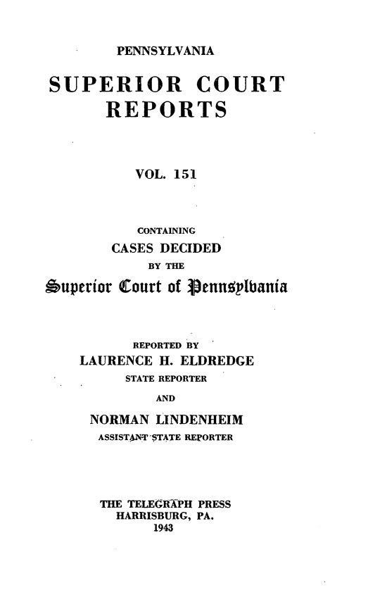 handle is hein.statereports/pensuperc0151 and id is 1 raw text is: 


PENNSYLVANIA


SUPERIOR COURT

       REPORTS




           VOL. 151



           CONTAINING
        CASES DECIDED
            BY THE

Superior Court of gJennsiplbania



           REPORTED BY
    LAURENCE  H.ELDREDGE
          STATE REPORTER
             AND

     NORMAN  LINDENHEIM
     ASSISTANT $TATE REPORTER


THE TELEGRAPH PRESS
  HARRISBURG, PA.
      1943


