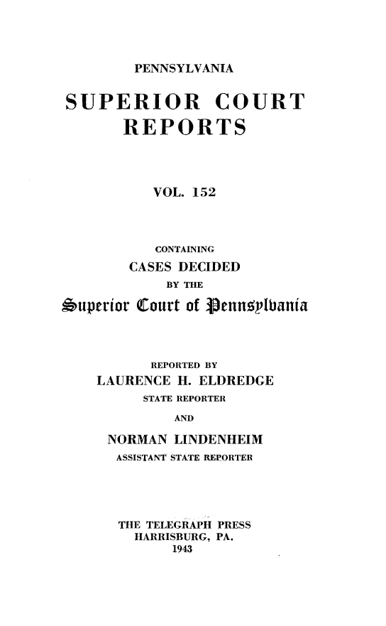 handle is hein.statereports/pensuperc0152 and id is 1 raw text is: 




PENNSYLVANIA


SUPERIOR COURT

       REPORTS





           VOL. 152




           CONTAINING

        CASES DECIDED
            BY THE

auperior Court of Venngl'bania


      REPORTED BY
LAURENCE H. ELDREDGE
     STATE REPORTER

         AND

 NORMAN  LINDENHEIM
 ASSISTANT STATE REPORTER


THE TELEGRAPH PRESS
  HARRISBURG, PA.
      1943



