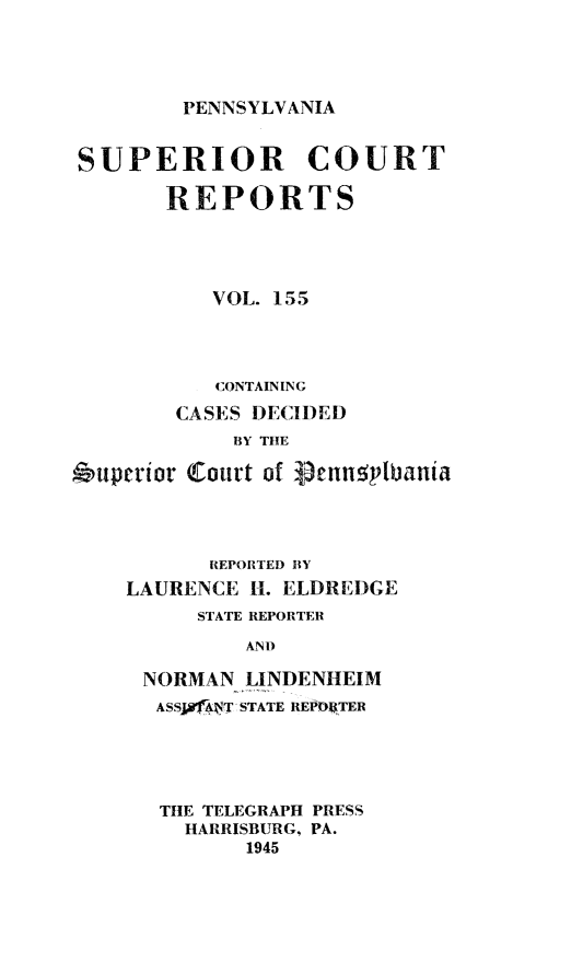 handle is hein.statereports/pensuperc0155 and id is 1 raw text is: 




PENNSYLVANIA


SUPERIOR COURT

       REPORTS





           VOL. 155




           CONTAINING

        CASES DECIDED
            BY THE

6uperior Court of glengplbania




          REPORTED BY
    LAURENCE H. ELDREDGE
         STATE REPORTER

             AND

     NORMAN  LINDENHEIM
     ASSf4;4T -STATE REPD04TER


THE TELEGRAPH PRESS
  HARRISBURG, PA.
       1945


