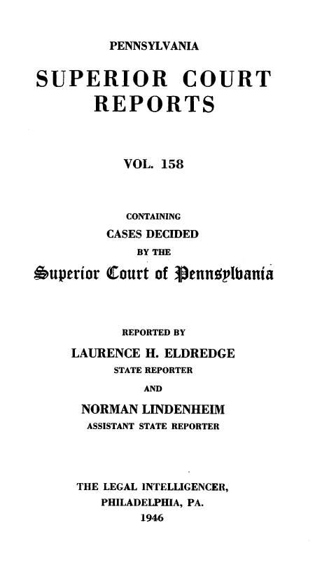 handle is hein.statereports/pensuperc0158 and id is 1 raw text is: 


PENNSYLVANIA


SUPERIOR COURT

       REPORTS




           VOL. 158



           CONTAINING
         CASES DECIDED
             BY THE

Auperior Court of Vennelbania


      REPORTED BY

LAURENCE H. ELDREDGE
     STATE REPORTER
         AND

 NORMAN  LINDENHEIM
 ASSISTANT STATE REPORTER


THE LEGAL INTELLIGENCER,
   PHILADELPHIA, PA.
        1946


