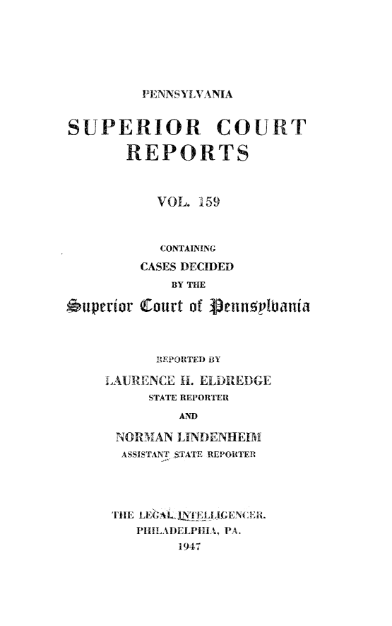 handle is hein.statereports/pensuperc0159 and id is 1 raw text is: 






PENNSYLVANIA


SUPERIOR COURT

       REPORTS



           VOL. 159


6uperior


  CONTAINING
CASES DECIDED
    BY THE

Court of g3enuplbania


      REPORTED BY

LAURENCE H. ELDREDGE
     STATE REPORTER
         AND

 NORMAN  LINDENHEIM
 ASSISTANT STATE REPORTER


THE LEGAgj'ELLIENCIL
   PHILADELPHIA, PA.
        1947


