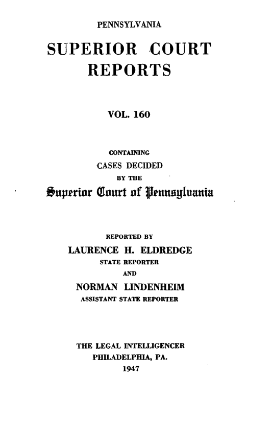 handle is hein.statereports/pensuperc0160 and id is 1 raw text is: 

PENNSYLVANIA


SUPERIOR COURT

       REPORTS




          VOL. 160



          CONTAINING
          CASES DECIDED


. uperior


   BY THE

(ourt of launilvania


       REPORTED BY
LAURENCE  H. ELDREDGE
      STATE REPORTER
          AND
 NORMAN   LINDENHEIM
 ASSISTANT STATE REPORTER


THE LEGAL INTELLIGENCER
   PHILADELPHIA, PA.
        1947


