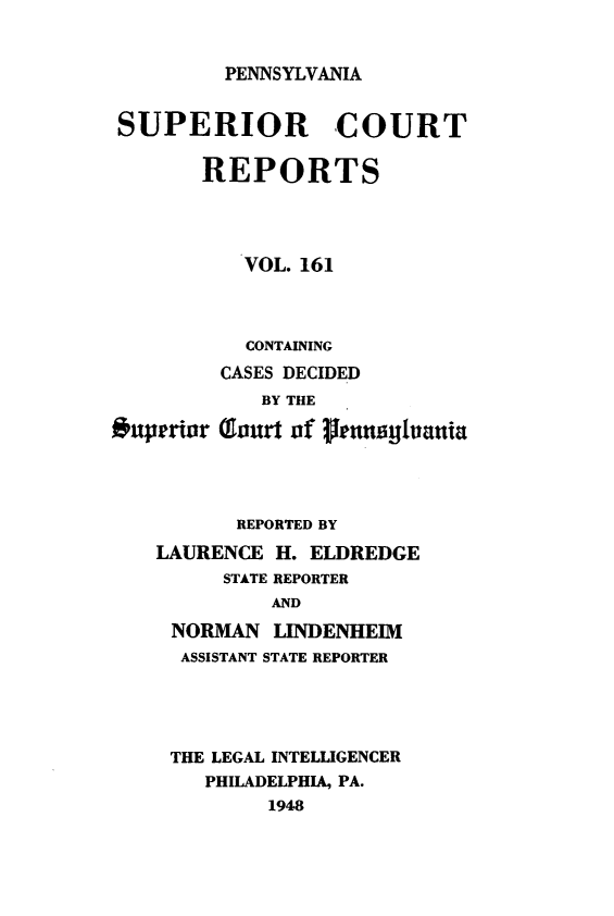 handle is hein.statereports/pensuperc0161 and id is 1 raw text is: 


PENNSYLVANIA


SUPERIOR COURT

       REPORTS




           VOL. 161



           CONTAINING
         CASES DECIDED
            BY THE

Ouperior (orurt of glauslo4ania




          REPORTED BY

    LAURENCE H. ELDREDGE
         STATE REPORTER
             AND

     NORMAN  LINDENHEIM
     ASSISTANT STATE REPORTER





     THE LEGAL INTELLIGENCER
        PHILADELPHIA, PA.
             1948


